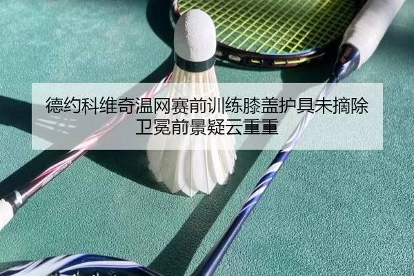 德约科维奇温网赛前训练膝盖护具未摘除 卫冕前景疑云重重